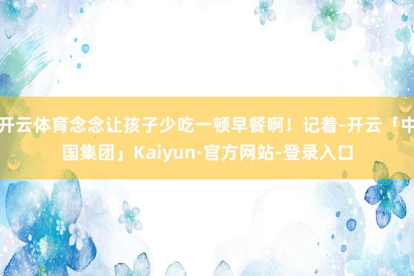 开云体育念念让孩子少吃一顿早餐啊！记着-开云「中国集团」Kaiyun·官方网站-登录入口