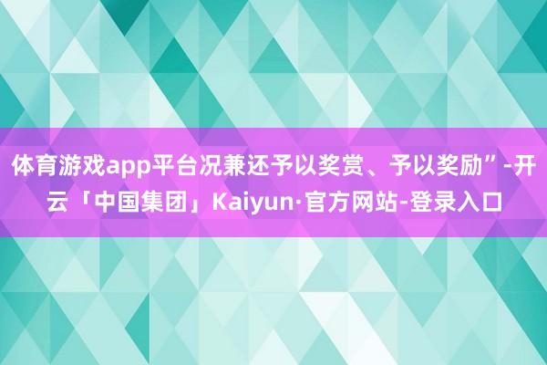 体育游戏app平台况兼还予以奖赏、予以奖励”-开云「中国集团」Kaiyun·官方网站-登录入口