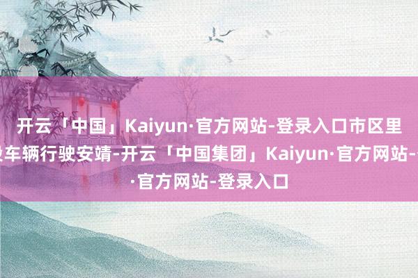 开云「中国」Kaiyun·官方网站-登录入口市区里面分路段车辆行驶安靖-开云「中国集团」Kaiyun·官方网站-登录入口