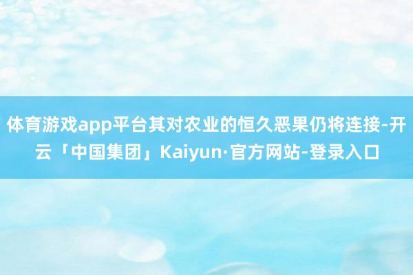 体育游戏app平台其对农业的恒久恶果仍将连接-开云「中国集团」Kaiyun·官方网站-登录入口