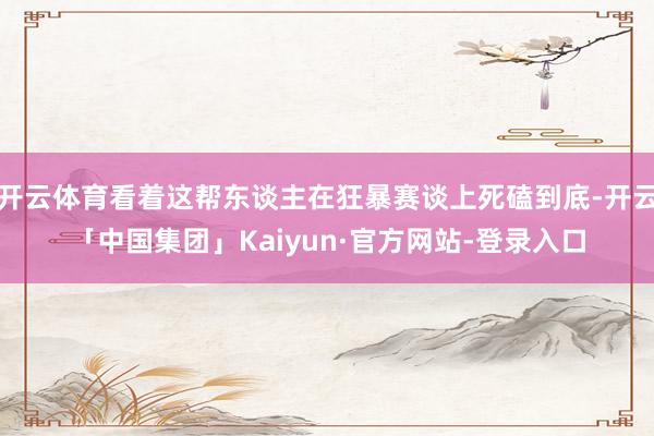开云体育看着这帮东谈主在狂暴赛谈上死磕到底-开云「中国集团」Kaiyun·官方网站-登录入口