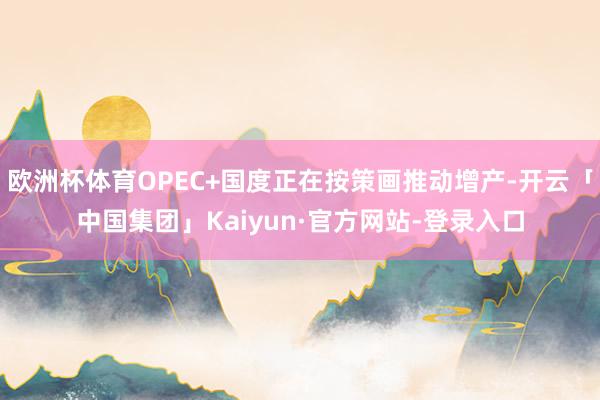 欧洲杯体育OPEC+国度正在按策画推动增产-开云「中国集团」Kaiyun·官方网站-登录入口