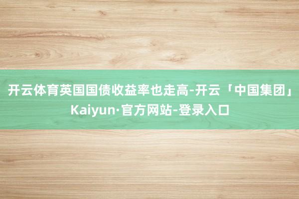开云体育　　英国国债收益率也走高-开云「中国集团」Kaiyun·官方网站-登录入口