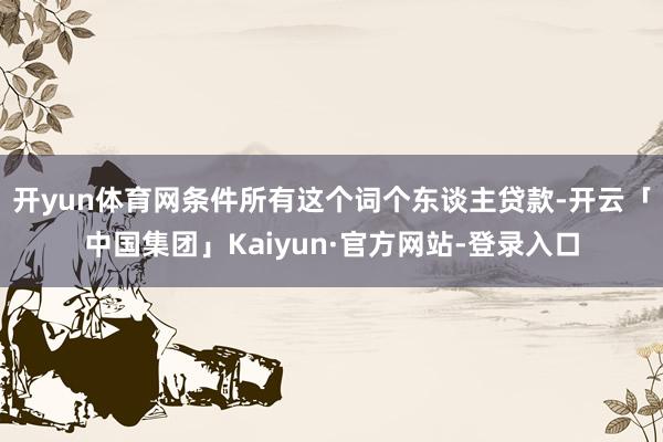 开yun体育网条件所有这个词个东谈主贷款-开云「中国集团」Kaiyun·官方网站-登录入口