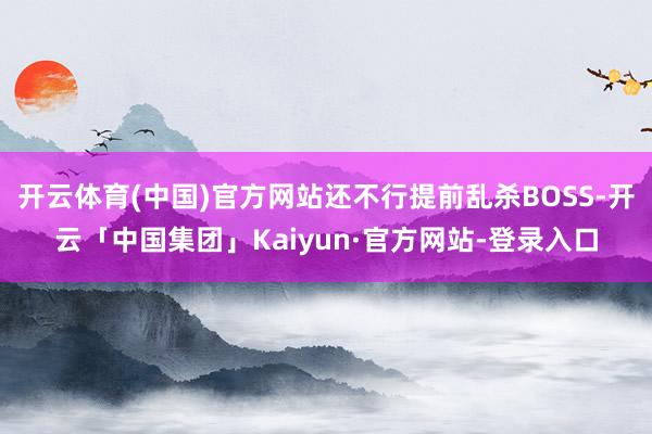 开云体育(中国)官方网站还不行提前乱杀BOSS-开云「中国集团」Kaiyun·官方网站-登录入口