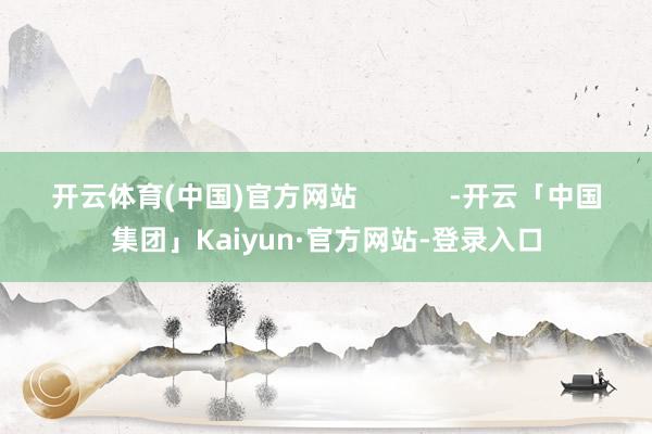 开云体育(中国)官方网站            -开云「中国集团」Kaiyun·官方网站-登录入口
