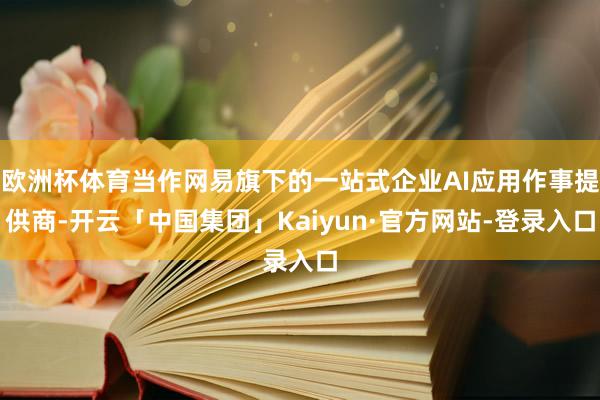 欧洲杯体育当作网易旗下的一站式企业AI应用作事提供商-开云「中国集团」Kaiyun·官方网站-登录入口