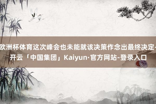 欧洲杯体育这次峰会也未能就该决策作念出最终决定-开云「中国集团」Kaiyun·官方网站-登录入口