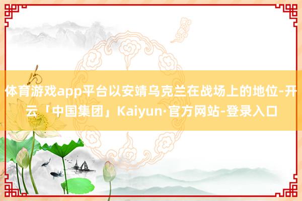 体育游戏app平台以安靖乌克兰在战场上的地位-开云「中国集团」Kaiyun·官方网站-登录入口