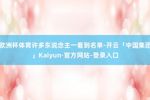 欧洲杯体育许多东说念主一看到名单-开云「中国集团」Kaiyun·官方网站-登录入口