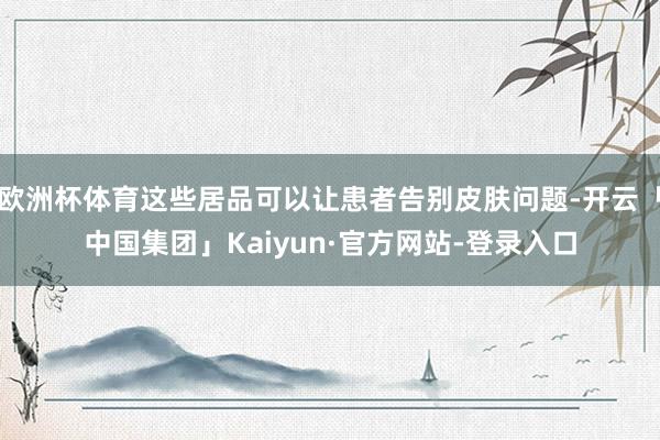 欧洲杯体育这些居品可以让患者告别皮肤问题-开云「中国集团」Kaiyun·官方网站-登录入口