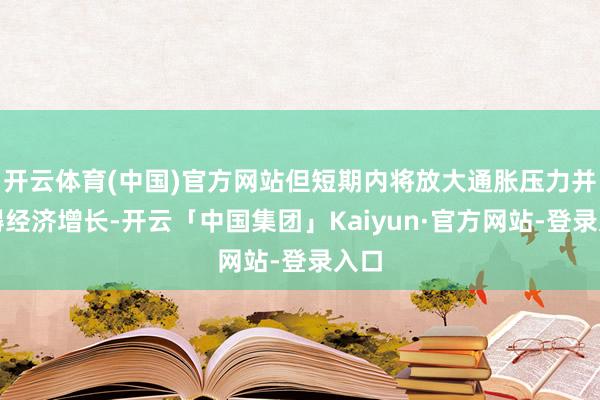 开云体育(中国)官方网站但短期内将放大通胀压力并阻碍经济增长-开云「中国集团」Kaiyun·官方网站-登录入口
