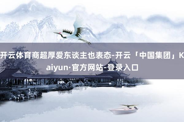 开云体育商超厚爱东谈主也表态-开云「中国集团」Kaiyun·官方网站-登录入口