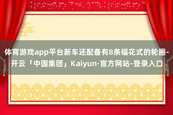 体育游戏app平台新车还配备有8条辐花式的轮圈-开云「中国集团」Kaiyun·官方网站-登录入口