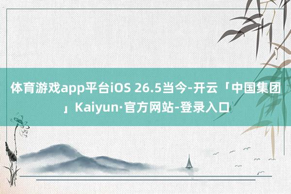 体育游戏app平台iOS 26.5当今-开云「中国集团」Kaiyun·官方网站-登录入口