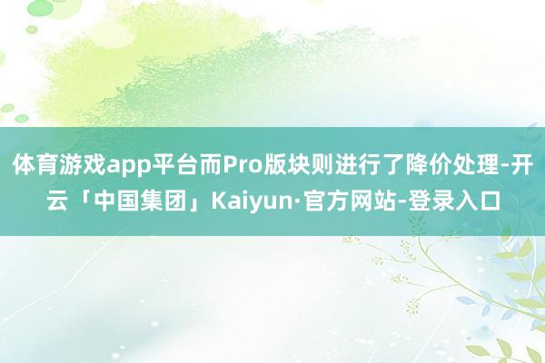 体育游戏app平台而Pro版块则进行了降价处理-开云「中国集团」Kaiyun·官方网站-登录入口