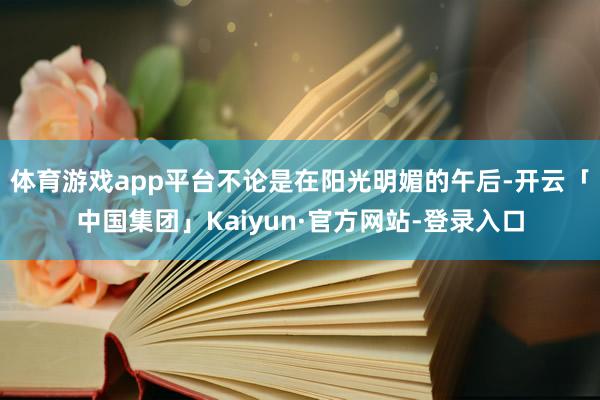 体育游戏app平台不论是在阳光明媚的午后-开云「中国集团」Kaiyun·官方网站-登录入口