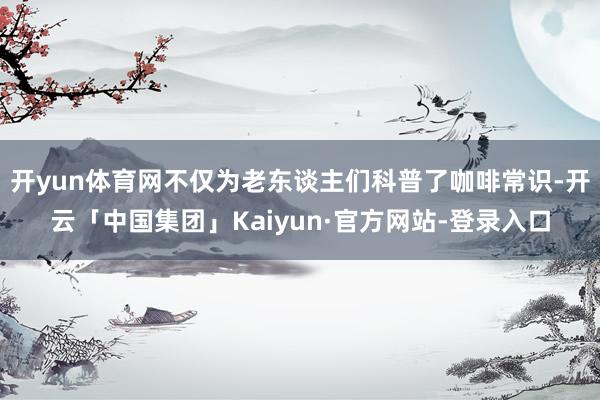 开yun体育网不仅为老东谈主们科普了咖啡常识-开云「中国集团」Kaiyun·官方网站-登录入口