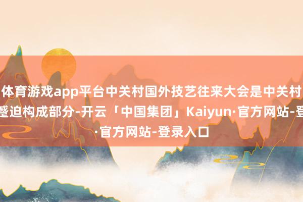 体育游戏app平台中关村国外技艺往来大会是中关村论坛的蹙迫构成部分-开云「中国集团」Kaiyun·官方网站-登录入口