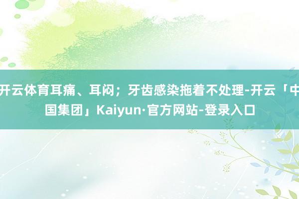 开云体育耳痛、耳闷;牙齿感染拖着不处理-开云「中国集团」Kaiyun·官方网站-登录入口