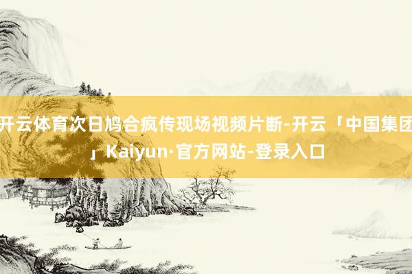 开云体育次日鸠合疯传现场视频片断-开云「中国集团」Kaiyun·官方网站-登录入口
