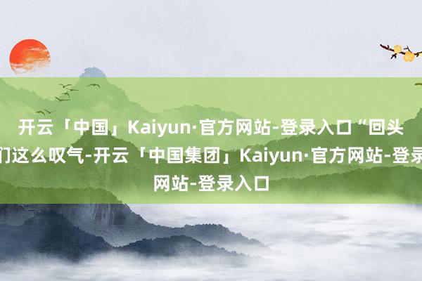 开云「中国」Kaiyun·官方网站-登录入口“回头客”们这么叹气-开云「中国集团」Kaiyun·官方网站-登录入口