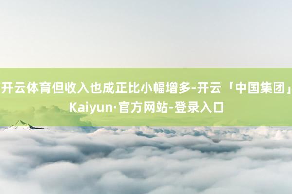 开云体育但收入也成正比小幅增多-开云「中国集团」Kaiyun·官方网站-登录入口