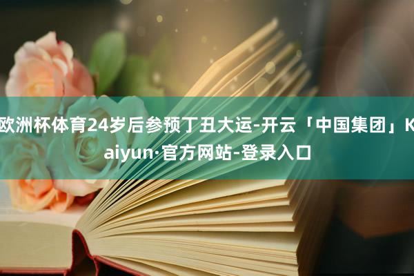 欧洲杯体育24岁后参预丁丑大运-开云「中国集团」Kaiyun·官方网站-登录入口