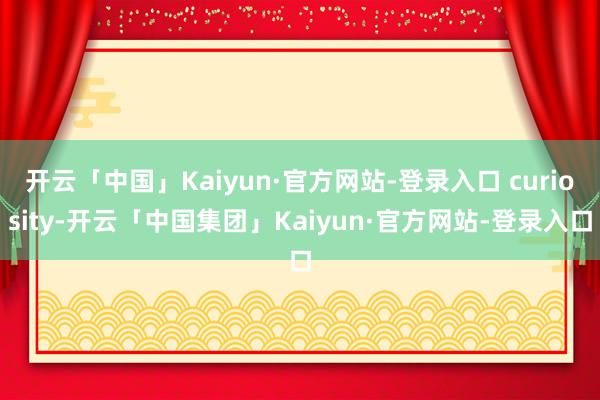 开云「中国」Kaiyun·官方网站-登录入口 curiosity-开云「中国集团」Kaiyun·官方网站-登录入口