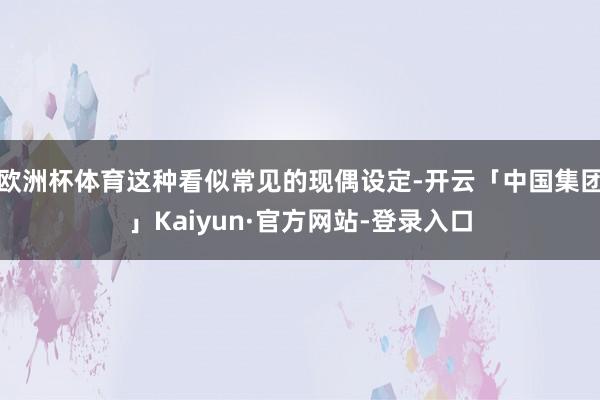 欧洲杯体育这种看似常见的现偶设定-开云「中国集团」Kaiyun·官方网站-登录入口