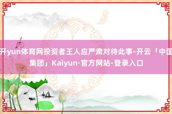 开yun体育网投资者王人应严肃对待此事-开云「中国集团」Kaiyun·官方网站-登录入口