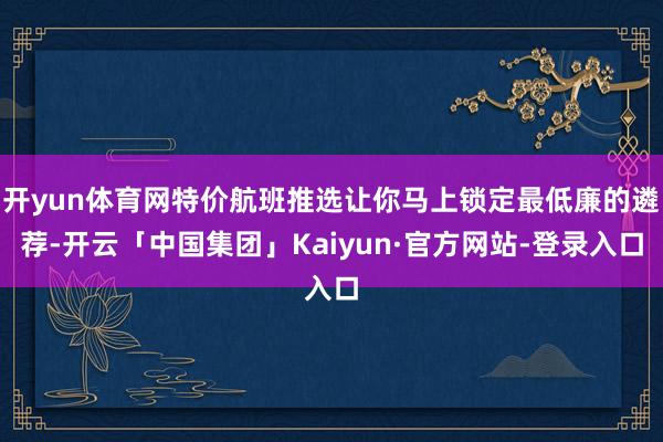 开yun体育网特价航班推选让你马上锁定最低廉的遴荐-开云「中国集团」Kaiyun·官方网站-登录入口