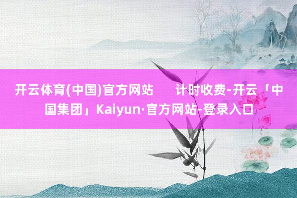 开云体育(中国)官方网站      计时收费-开云「中国集团」Kaiyun·官方网站-登录入口