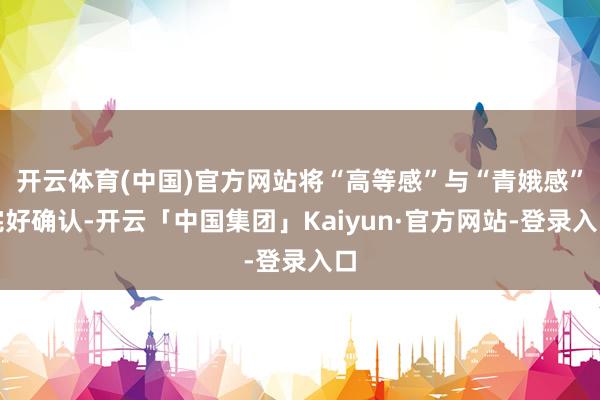 开云体育(中国)官方网站将“高等感”与“青娥感”完好确认-开云「中国集团」Kaiyun·官方网站-登录入口