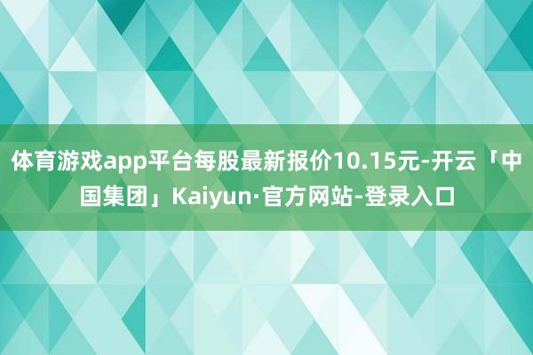 体育游戏app平台每股最新报价10.15元-开云「中国集团」Kaiyun·官方网站-登录入口