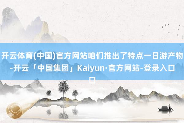 开云体育(中国)官方网站咱们推出了特点一日游产物-开云「中国集团」Kaiyun·官方网站-登录入口