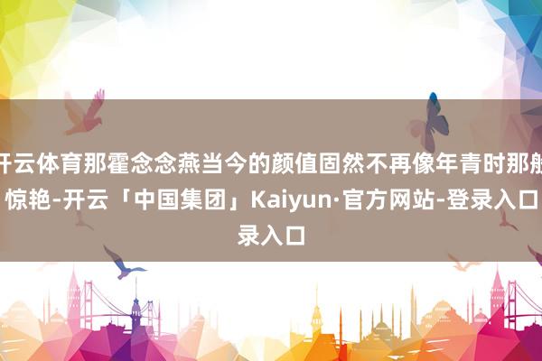开云体育那霍念念燕当今的颜值固然不再像年青时那般惊艳-开云「中国集团」Kaiyun·官方网站-登录入口