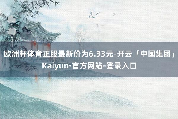 欧洲杯体育正股最新价为6.33元-开云「中国集团」Kaiyun·官方网站-登录入口