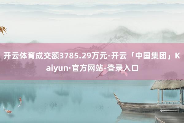 开云体育成交额3785.29万元-开云「中国集团」Kaiyun·官方网站-登录入口