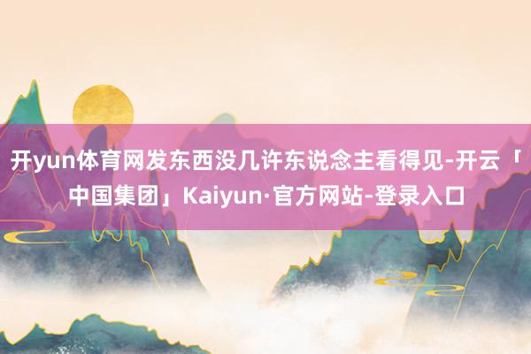 开yun体育网发东西没几许东说念主看得见-开云「中国集团」Kaiyun·官方网站-登录入口
