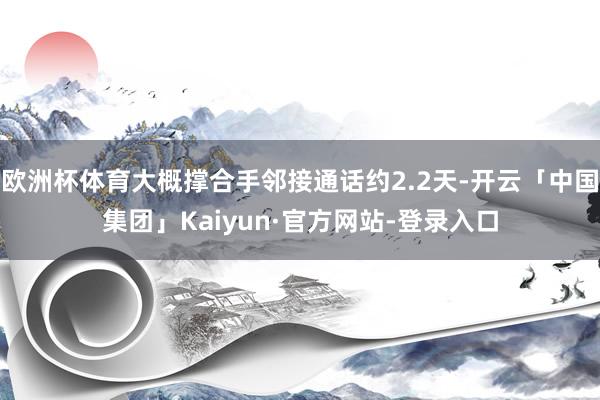 欧洲杯体育大概撑合手邻接通话约2.2天-开云「中国集团」Kaiyun·官方网站-登录入口