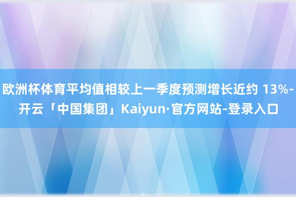 欧洲杯体育平均值相较上一季度预测增长近约 13%-开云「中国集团」Kaiyun·官方网站-登录入口