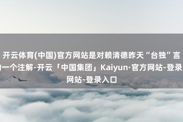 开云体育(中国)官方网站是对赖清德昨天“台独”言语的一个注解-开云「中国集团」Kaiyun·官方网站-登录入口