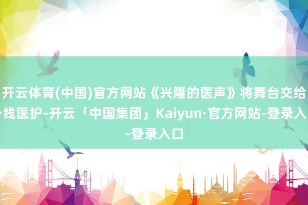 开云体育(中国)官方网站《兴隆的医声》将舞台交给一线医护-开云「中国集团」Kaiyun·官方网站-登录入口