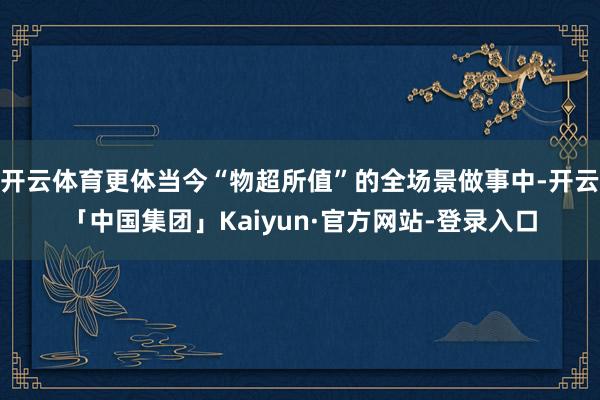 开云体育更体当今“物超所值”的全场景做事中-开云「中国集团」Kaiyun·官方网站-登录入口