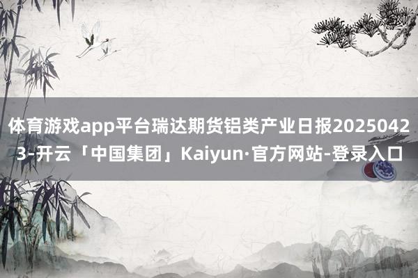 体育游戏app平台瑞达期货铝类产业日报20250423-开云「中国集团」Kaiyun·官方网站-登录入口