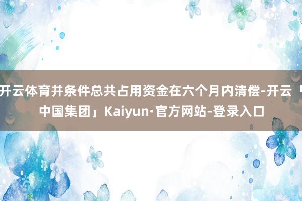 开云体育并条件总共占用资金在六个月内清偿-开云「中国集团」Kaiyun·官方网站-登录入口