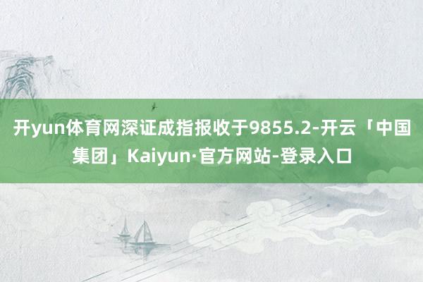 开yun体育网深证成指报收于9855.2-开云「中国集团」Kaiyun·官方网站-登录入口