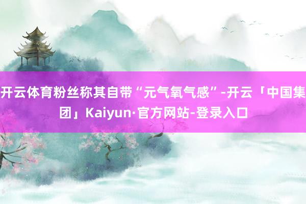 开云体育粉丝称其自带“元气氧气感”-开云「中国集团」Kaiyun·官方网站-登录入口