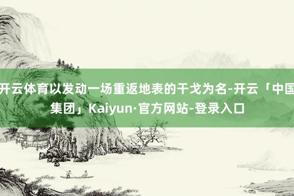 开云体育以发动一场重返地表的干戈为名-开云「中国集团」Kaiyun·官方网站-登录入口